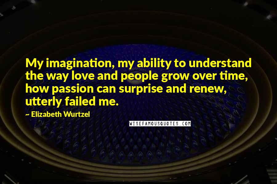 Elizabeth Wurtzel Quotes: My imagination, my ability to understand the way love and people grow over time, how passion can surprise and renew, utterly failed me.