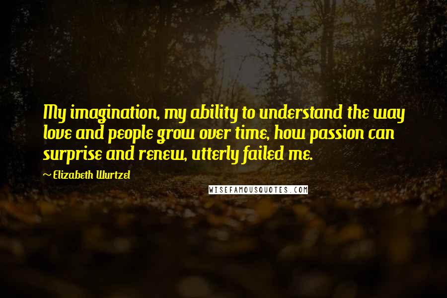 Elizabeth Wurtzel Quotes: My imagination, my ability to understand the way love and people grow over time, how passion can surprise and renew, utterly failed me.