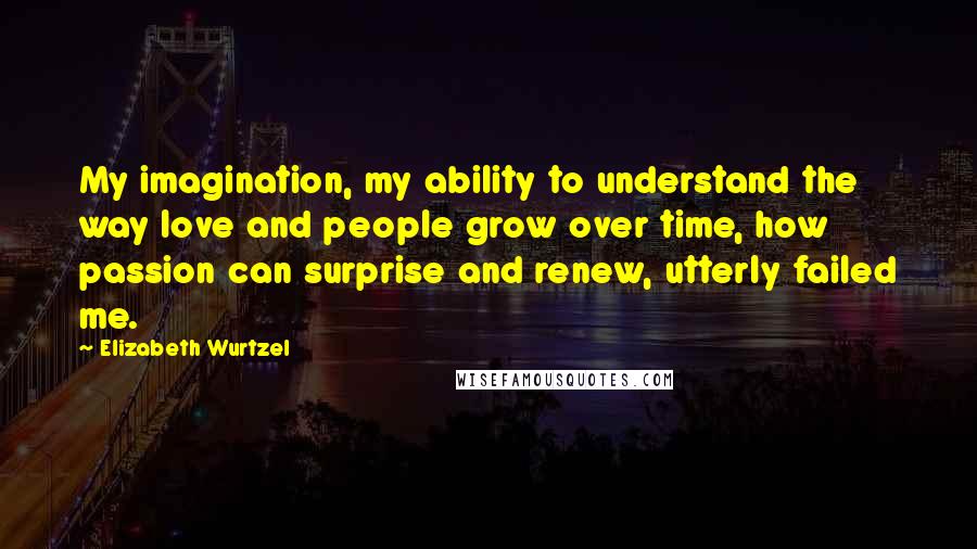 Elizabeth Wurtzel Quotes: My imagination, my ability to understand the way love and people grow over time, how passion can surprise and renew, utterly failed me.
