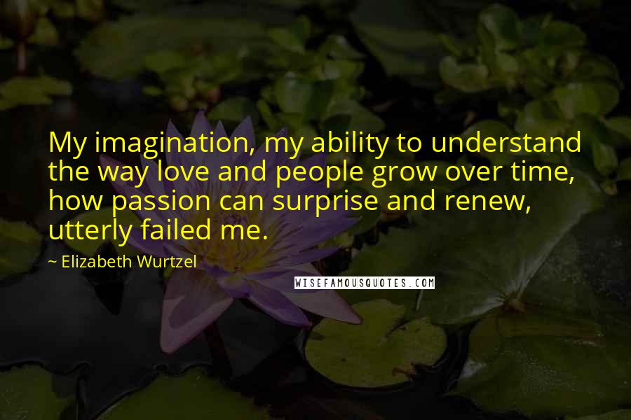 Elizabeth Wurtzel Quotes: My imagination, my ability to understand the way love and people grow over time, how passion can surprise and renew, utterly failed me.