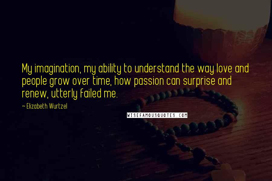 Elizabeth Wurtzel Quotes: My imagination, my ability to understand the way love and people grow over time, how passion can surprise and renew, utterly failed me.