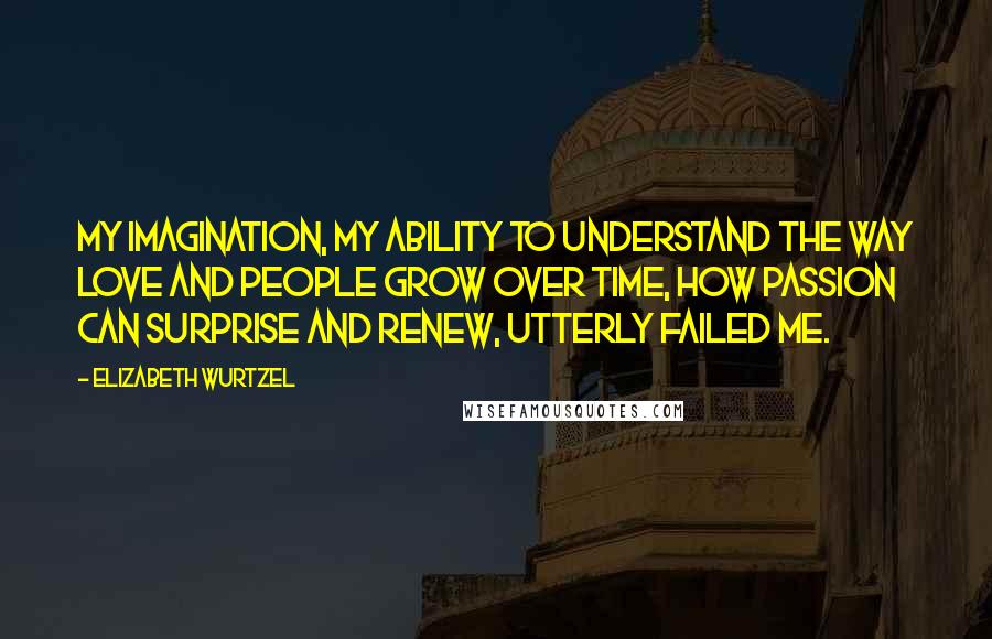 Elizabeth Wurtzel Quotes: My imagination, my ability to understand the way love and people grow over time, how passion can surprise and renew, utterly failed me.