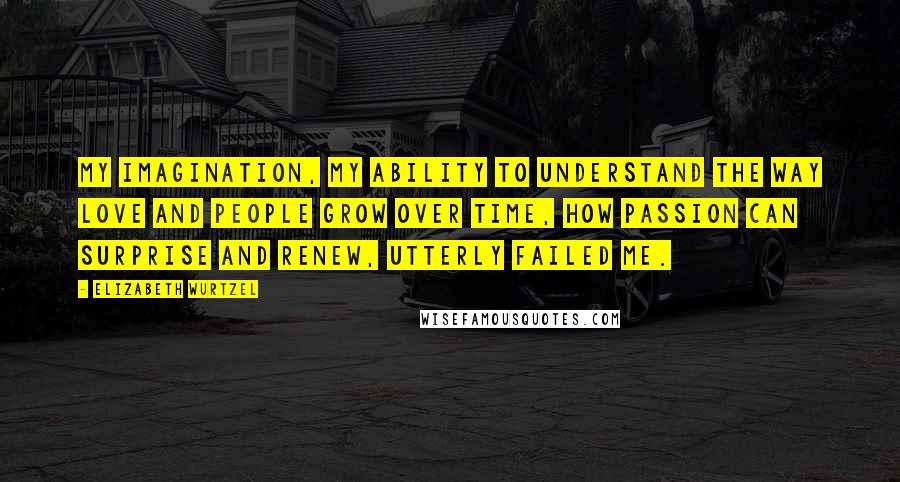 Elizabeth Wurtzel Quotes: My imagination, my ability to understand the way love and people grow over time, how passion can surprise and renew, utterly failed me.