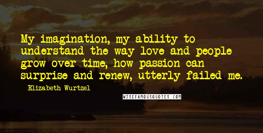 Elizabeth Wurtzel Quotes: My imagination, my ability to understand the way love and people grow over time, how passion can surprise and renew, utterly failed me.