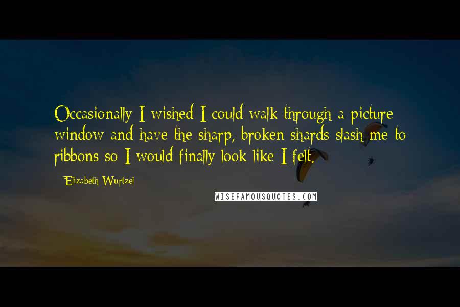 Elizabeth Wurtzel Quotes: Occasionally I wished I could walk through a picture window and have the sharp, broken shards slash me to ribbons so I would finally look like I felt.