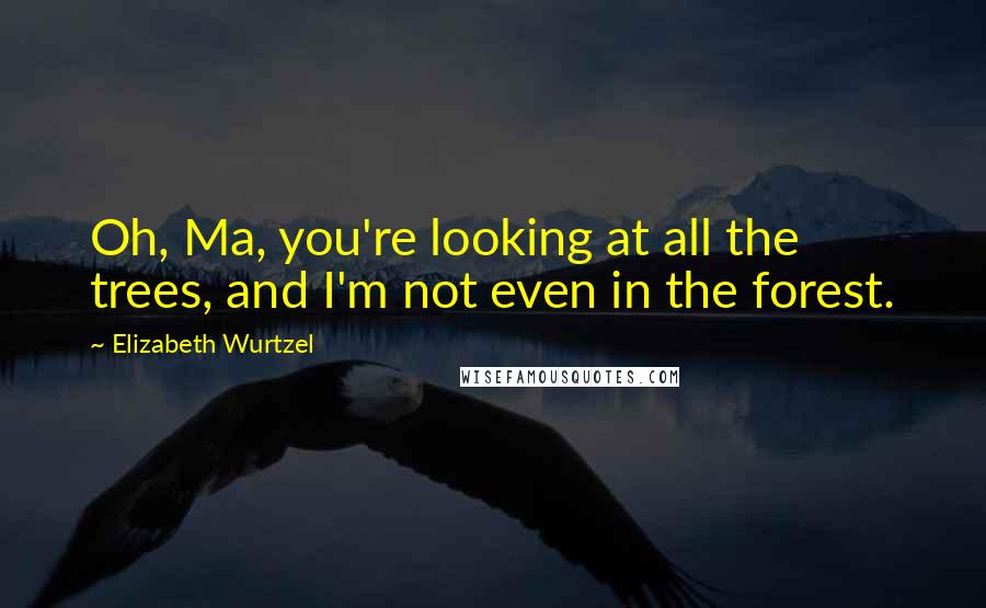 Elizabeth Wurtzel Quotes: Oh, Ma, you're looking at all the trees, and I'm not even in the forest.