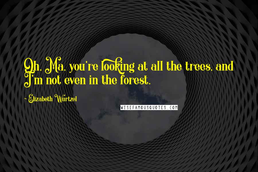 Elizabeth Wurtzel Quotes: Oh, Ma, you're looking at all the trees, and I'm not even in the forest.