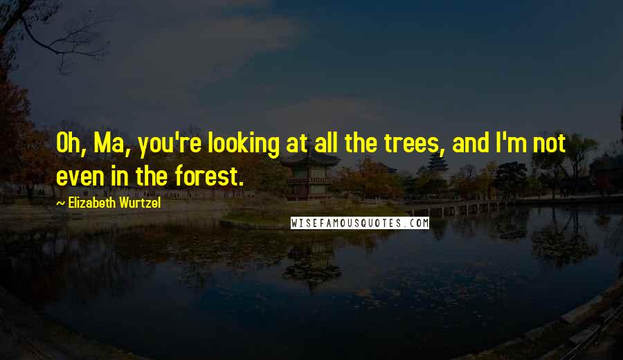 Elizabeth Wurtzel Quotes: Oh, Ma, you're looking at all the trees, and I'm not even in the forest.