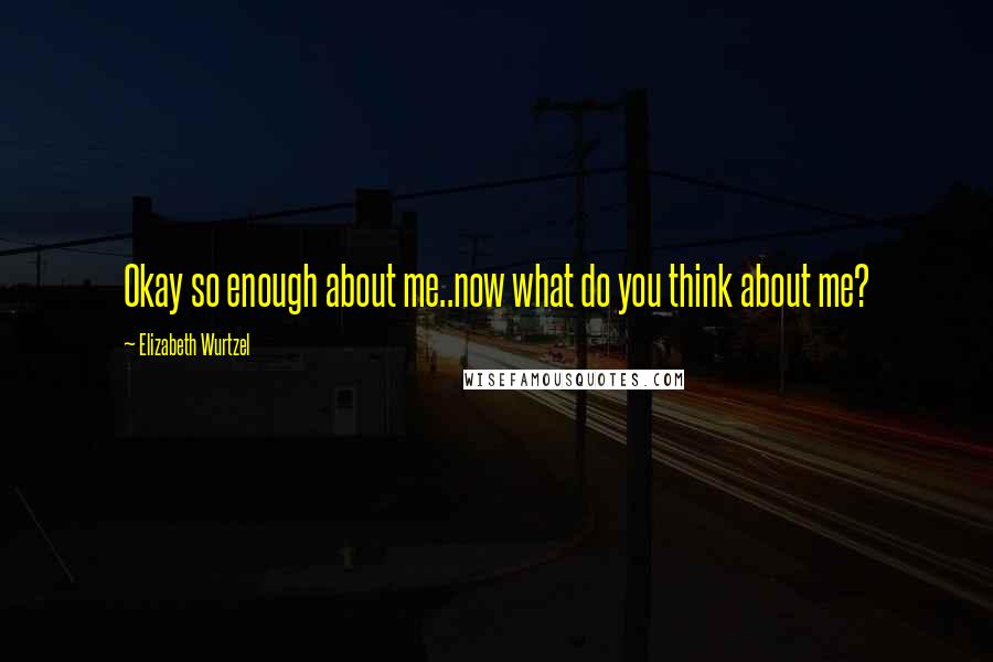 Elizabeth Wurtzel Quotes: Okay so enough about me..now what do you think about me?