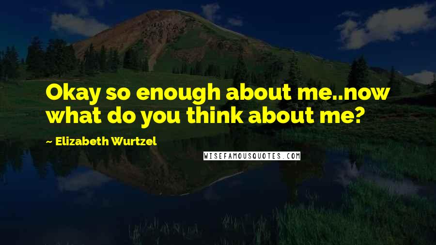 Elizabeth Wurtzel Quotes: Okay so enough about me..now what do you think about me?