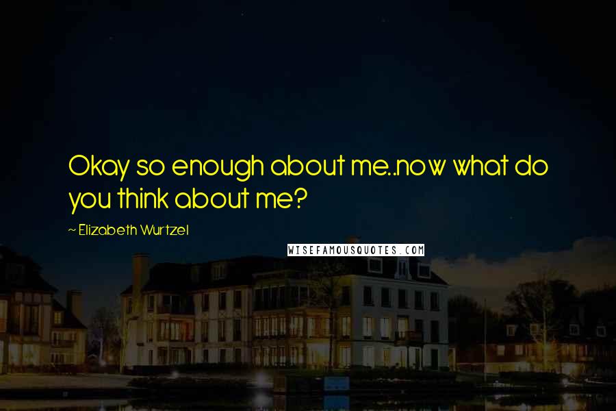 Elizabeth Wurtzel Quotes: Okay so enough about me..now what do you think about me?