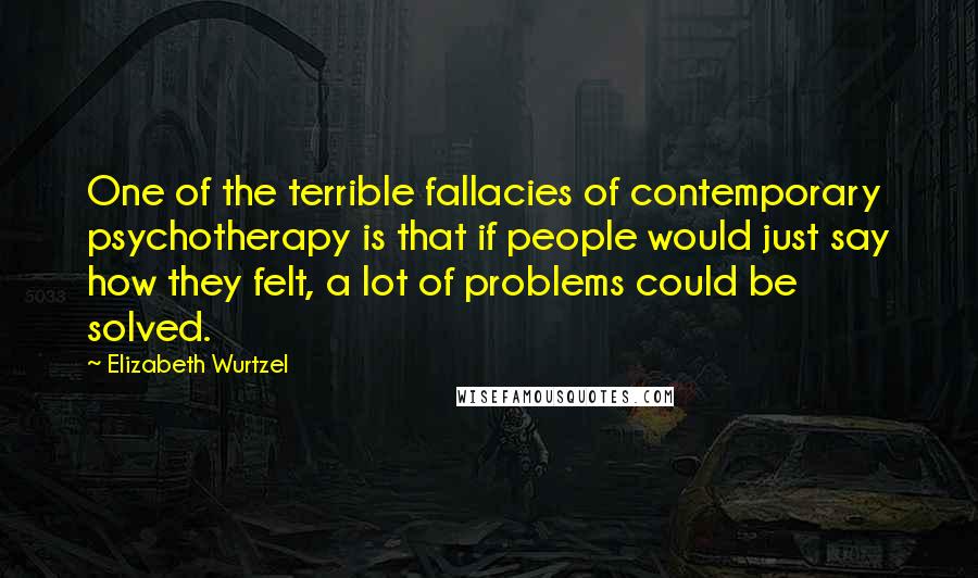 Elizabeth Wurtzel Quotes: One of the terrible fallacies of contemporary psychotherapy is that if people would just say how they felt, a lot of problems could be solved.