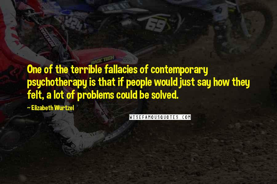 Elizabeth Wurtzel Quotes: One of the terrible fallacies of contemporary psychotherapy is that if people would just say how they felt, a lot of problems could be solved.