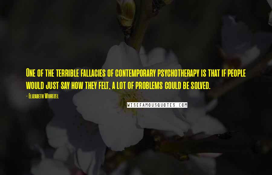 Elizabeth Wurtzel Quotes: One of the terrible fallacies of contemporary psychotherapy is that if people would just say how they felt, a lot of problems could be solved.