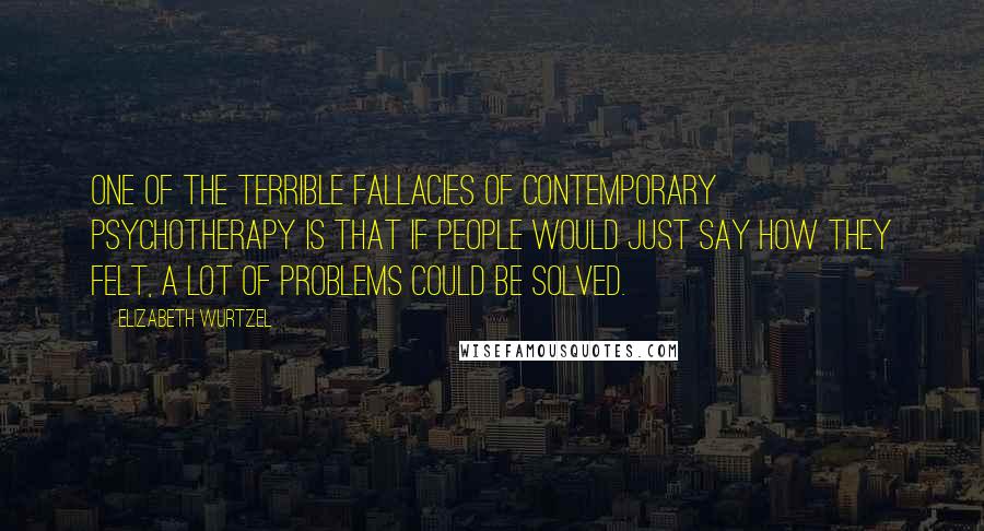 Elizabeth Wurtzel Quotes: One of the terrible fallacies of contemporary psychotherapy is that if people would just say how they felt, a lot of problems could be solved.