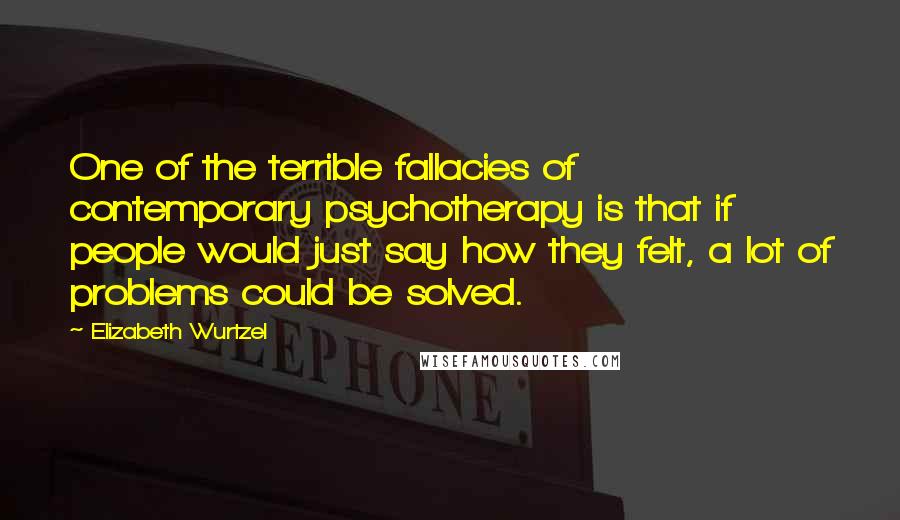Elizabeth Wurtzel Quotes: One of the terrible fallacies of contemporary psychotherapy is that if people would just say how they felt, a lot of problems could be solved.