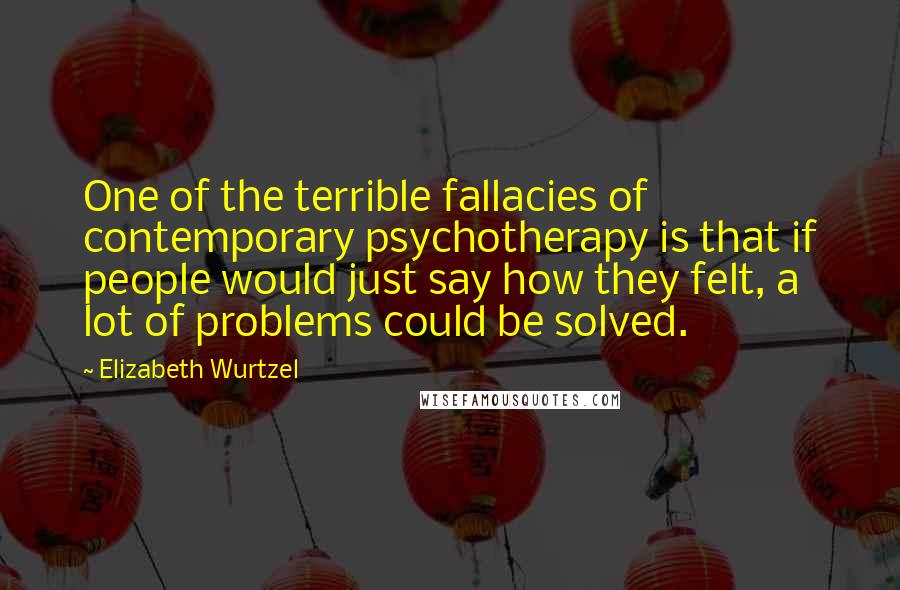 Elizabeth Wurtzel Quotes: One of the terrible fallacies of contemporary psychotherapy is that if people would just say how they felt, a lot of problems could be solved.