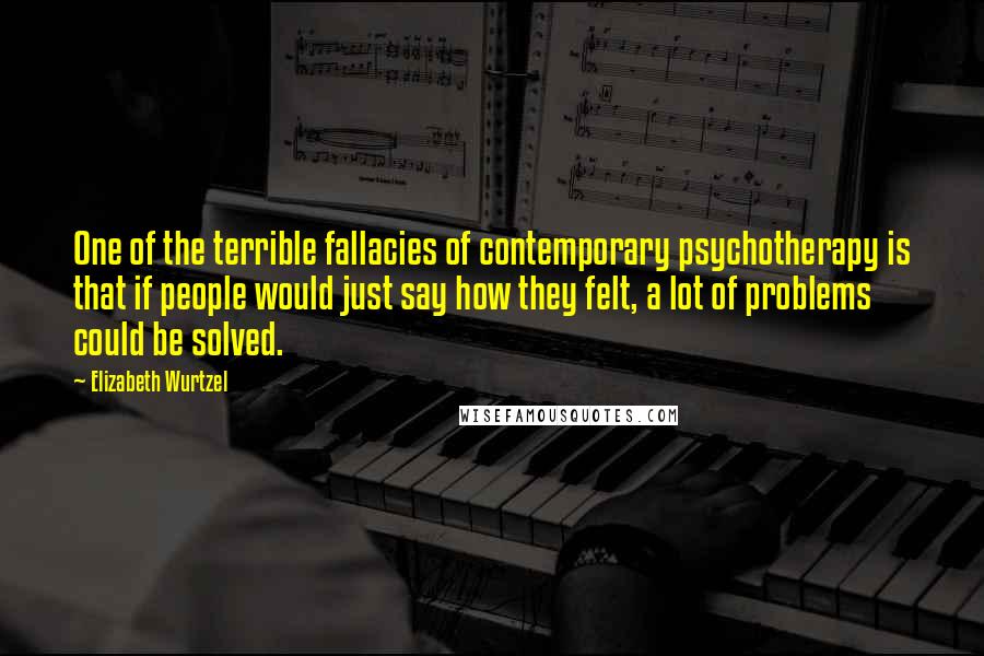 Elizabeth Wurtzel Quotes: One of the terrible fallacies of contemporary psychotherapy is that if people would just say how they felt, a lot of problems could be solved.