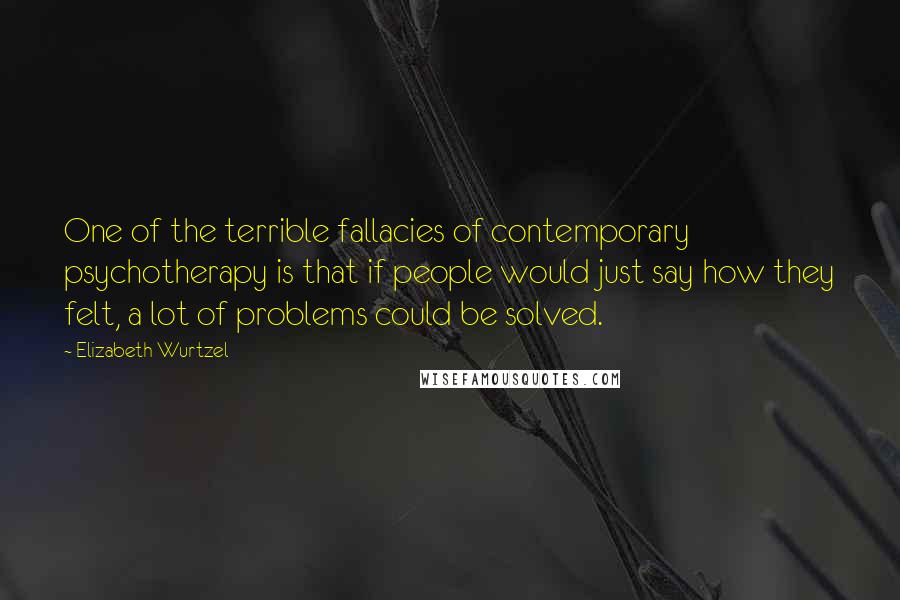 Elizabeth Wurtzel Quotes: One of the terrible fallacies of contemporary psychotherapy is that if people would just say how they felt, a lot of problems could be solved.