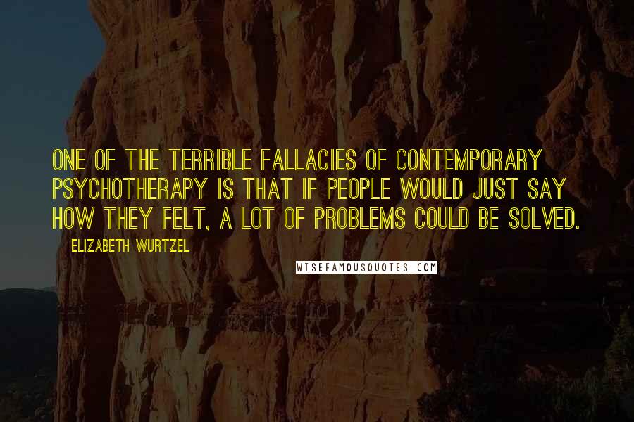 Elizabeth Wurtzel Quotes: One of the terrible fallacies of contemporary psychotherapy is that if people would just say how they felt, a lot of problems could be solved.