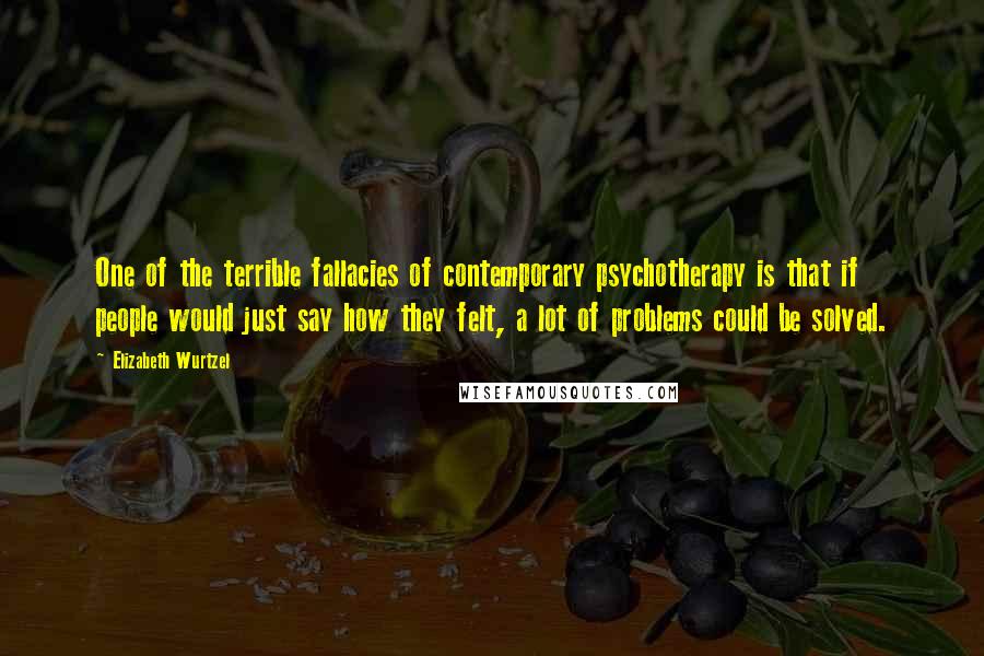 Elizabeth Wurtzel Quotes: One of the terrible fallacies of contemporary psychotherapy is that if people would just say how they felt, a lot of problems could be solved.