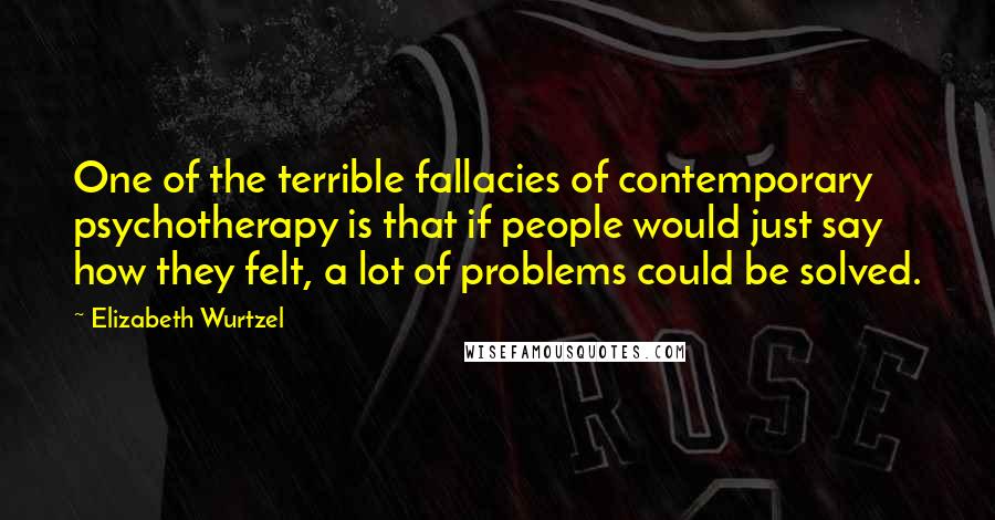 Elizabeth Wurtzel Quotes: One of the terrible fallacies of contemporary psychotherapy is that if people would just say how they felt, a lot of problems could be solved.