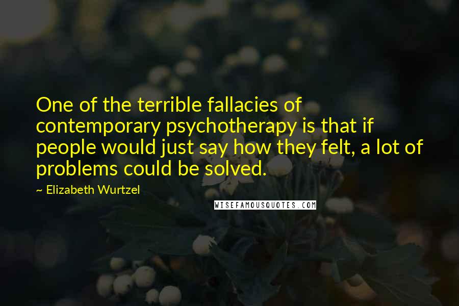 Elizabeth Wurtzel Quotes: One of the terrible fallacies of contemporary psychotherapy is that if people would just say how they felt, a lot of problems could be solved.