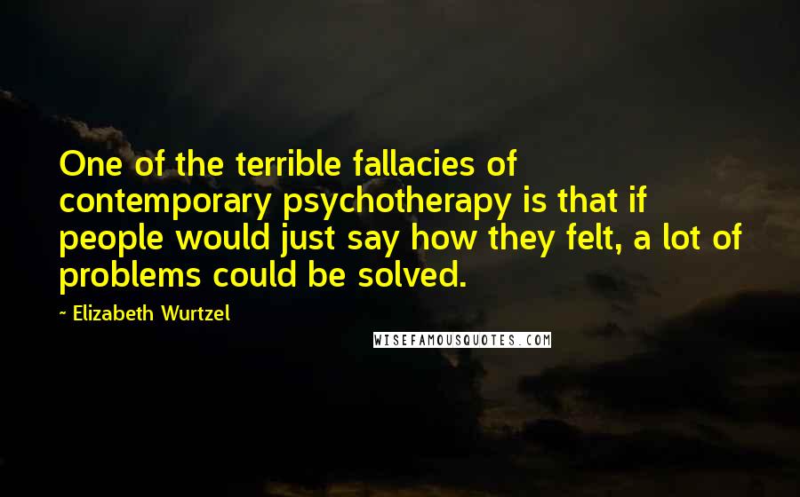 Elizabeth Wurtzel Quotes: One of the terrible fallacies of contemporary psychotherapy is that if people would just say how they felt, a lot of problems could be solved.