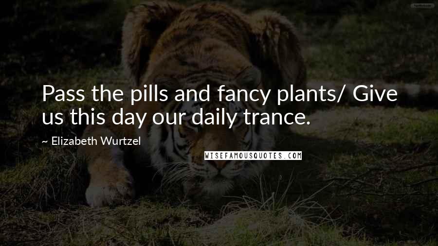 Elizabeth Wurtzel Quotes: Pass the pills and fancy plants/ Give us this day our daily trance.