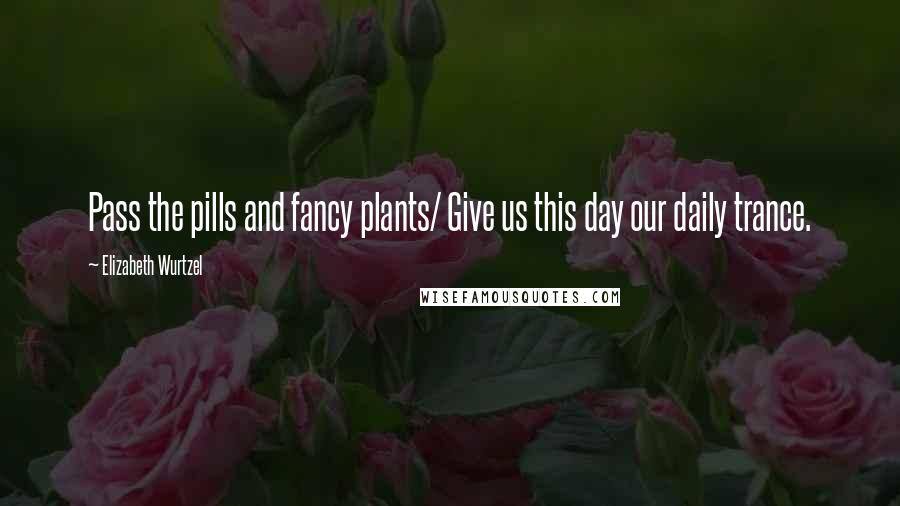 Elizabeth Wurtzel Quotes: Pass the pills and fancy plants/ Give us this day our daily trance.