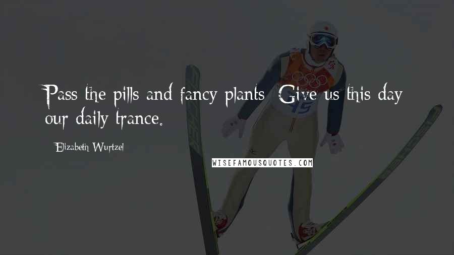 Elizabeth Wurtzel Quotes: Pass the pills and fancy plants/ Give us this day our daily trance.