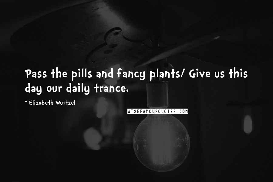 Elizabeth Wurtzel Quotes: Pass the pills and fancy plants/ Give us this day our daily trance.