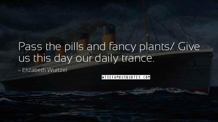 Elizabeth Wurtzel Quotes: Pass the pills and fancy plants/ Give us this day our daily trance.
