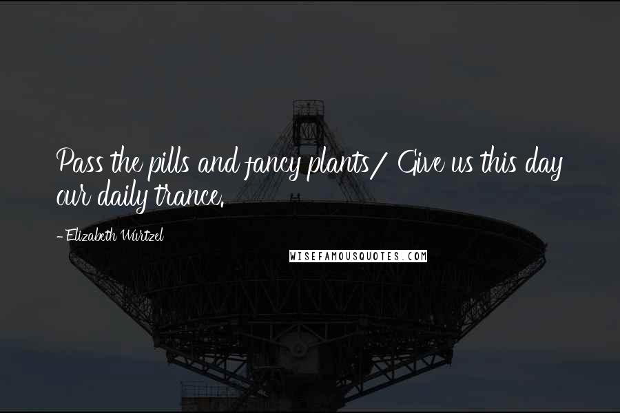 Elizabeth Wurtzel Quotes: Pass the pills and fancy plants/ Give us this day our daily trance.