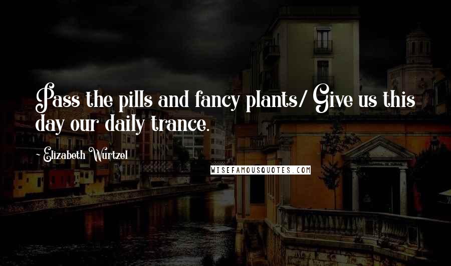 Elizabeth Wurtzel Quotes: Pass the pills and fancy plants/ Give us this day our daily trance.