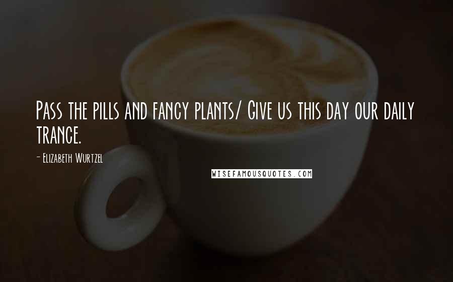 Elizabeth Wurtzel Quotes: Pass the pills and fancy plants/ Give us this day our daily trance.