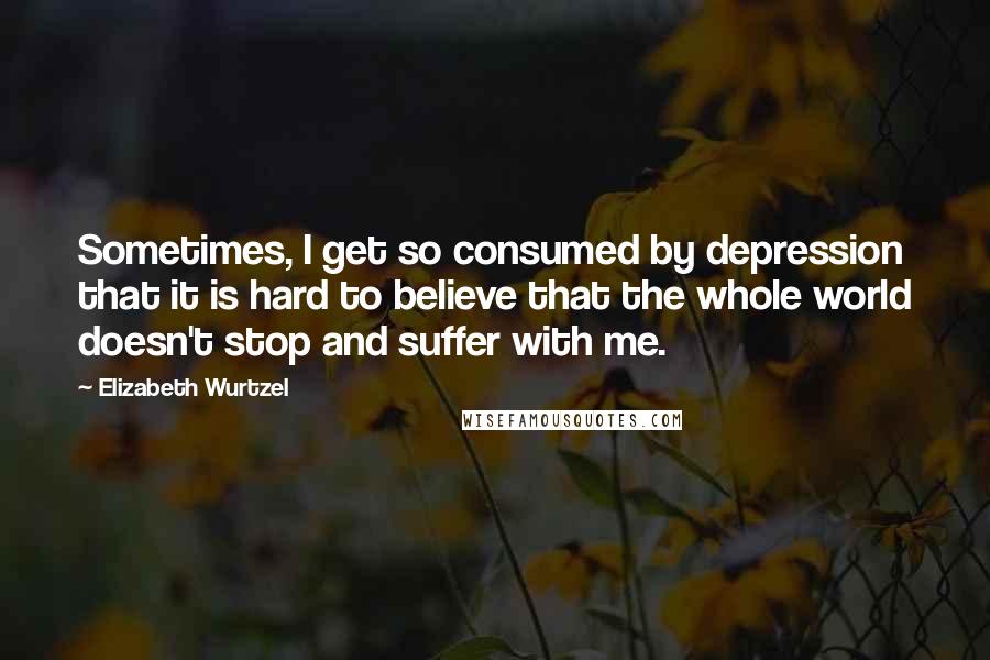 Elizabeth Wurtzel Quotes: Sometimes, I get so consumed by depression that it is hard to believe that the whole world doesn't stop and suffer with me.