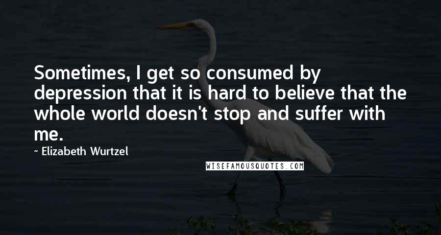 Elizabeth Wurtzel Quotes: Sometimes, I get so consumed by depression that it is hard to believe that the whole world doesn't stop and suffer with me.