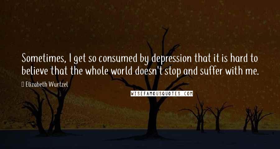 Elizabeth Wurtzel Quotes: Sometimes, I get so consumed by depression that it is hard to believe that the whole world doesn't stop and suffer with me.