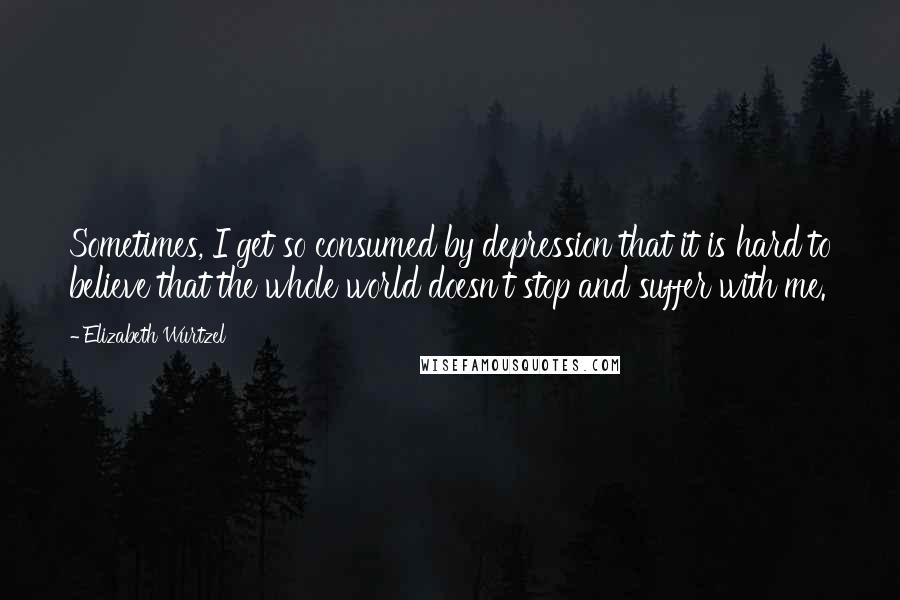 Elizabeth Wurtzel Quotes: Sometimes, I get so consumed by depression that it is hard to believe that the whole world doesn't stop and suffer with me.