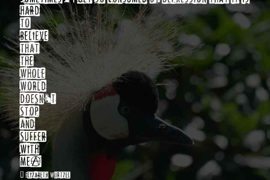 Elizabeth Wurtzel Quotes: Sometimes, I get so consumed by depression that it is hard to believe that the whole world doesn't stop and suffer with me.