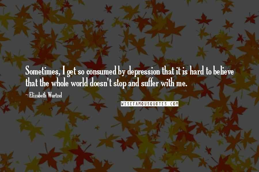 Elizabeth Wurtzel Quotes: Sometimes, I get so consumed by depression that it is hard to believe that the whole world doesn't stop and suffer with me.