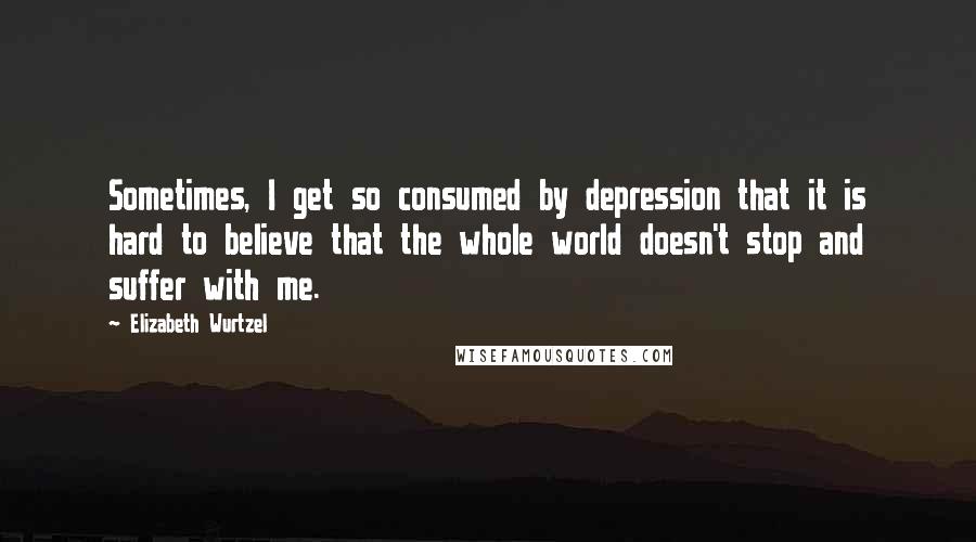 Elizabeth Wurtzel Quotes: Sometimes, I get so consumed by depression that it is hard to believe that the whole world doesn't stop and suffer with me.