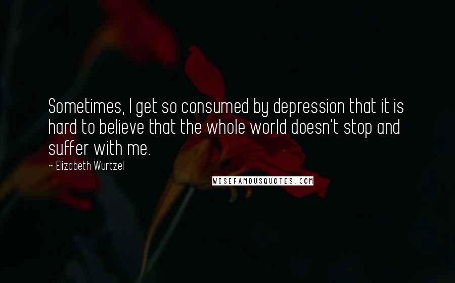 Elizabeth Wurtzel Quotes: Sometimes, I get so consumed by depression that it is hard to believe that the whole world doesn't stop and suffer with me.