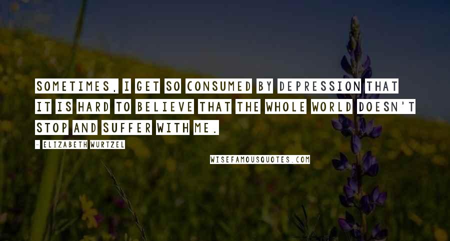 Elizabeth Wurtzel Quotes: Sometimes, I get so consumed by depression that it is hard to believe that the whole world doesn't stop and suffer with me.