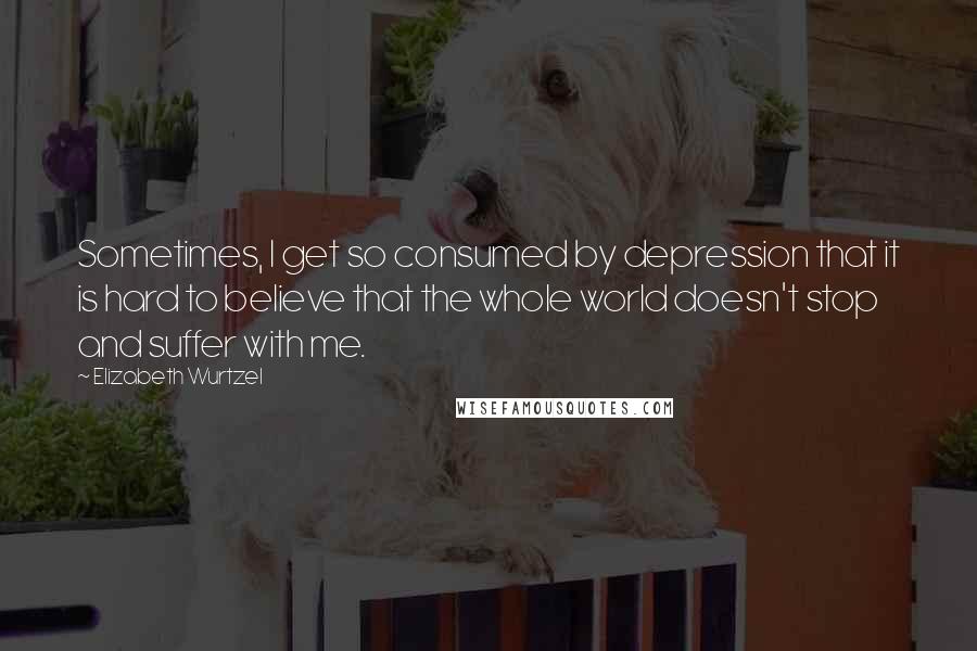 Elizabeth Wurtzel Quotes: Sometimes, I get so consumed by depression that it is hard to believe that the whole world doesn't stop and suffer with me.