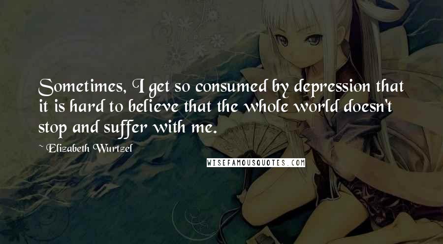 Elizabeth Wurtzel Quotes: Sometimes, I get so consumed by depression that it is hard to believe that the whole world doesn't stop and suffer with me.