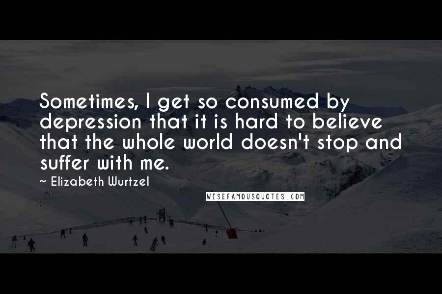 Elizabeth Wurtzel Quotes: Sometimes, I get so consumed by depression that it is hard to believe that the whole world doesn't stop and suffer with me.