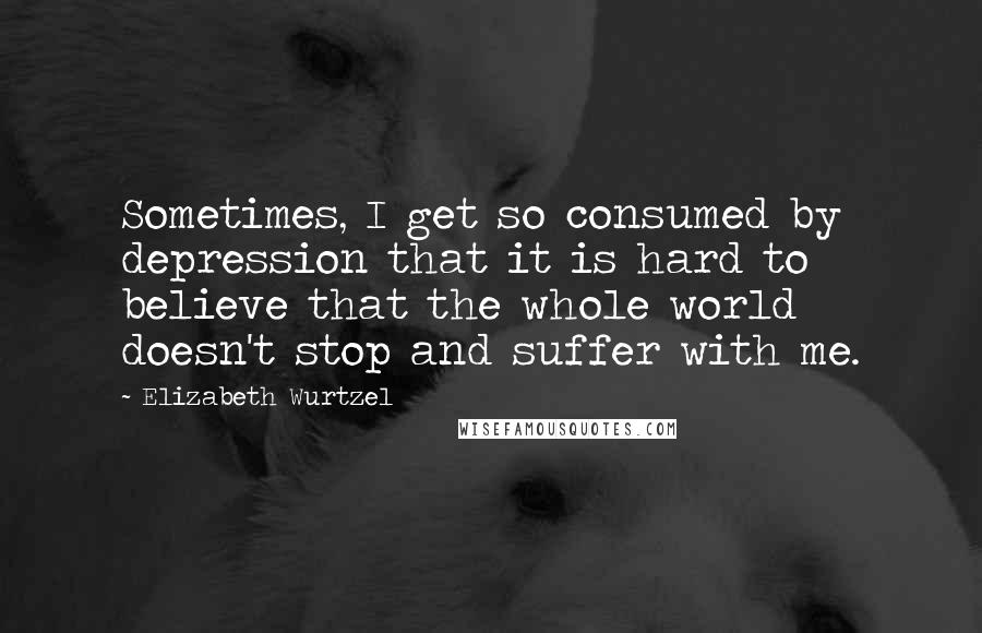 Elizabeth Wurtzel Quotes: Sometimes, I get so consumed by depression that it is hard to believe that the whole world doesn't stop and suffer with me.