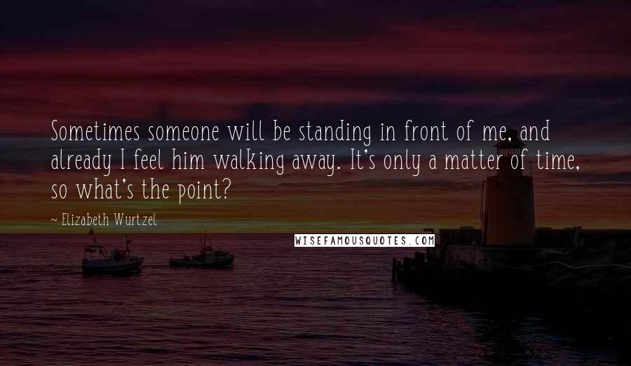 Elizabeth Wurtzel Quotes: Sometimes someone will be standing in front of me, and already I feel him walking away. It's only a matter of time, so what's the point?